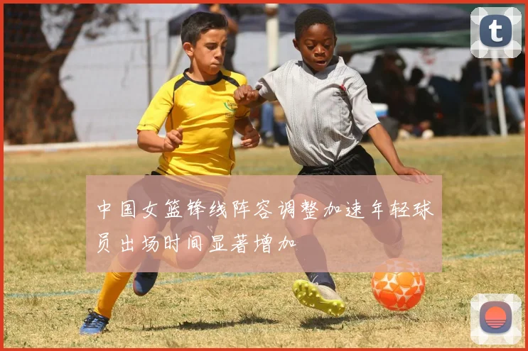 中国女篮锋线阵容调整加速年轻球员出场时间显著增加
