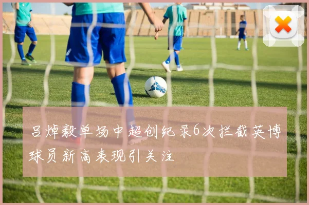 吕焯毅单场中超创纪录6次拦截英博球员新高表现引关注