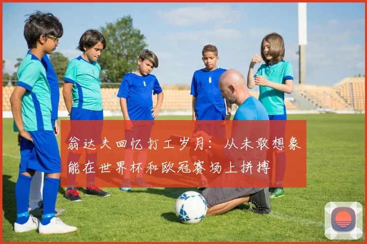 翁达夫回忆打工岁月：从未敢想象能在世界杯和欧冠赛场上拼搏