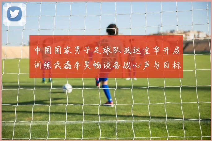 中国国家男子足球队抵达金华开启训练武磊李昊畅谈备战心声与目标