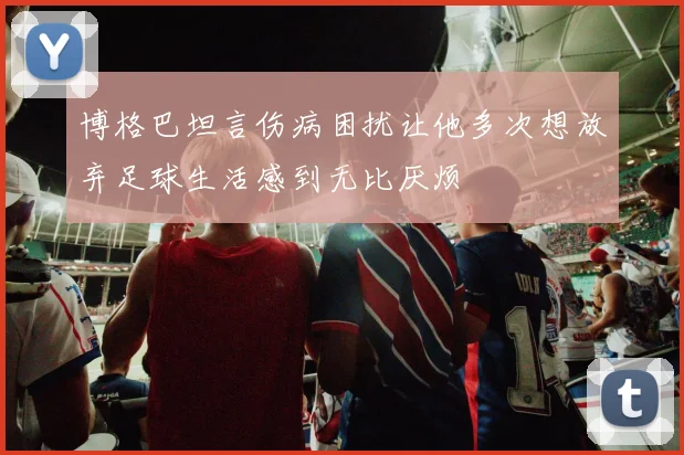 博格巴坦言伤病困扰让他多次想放弃足球生活感到无比厌烦