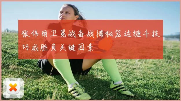 张伟丽卫冕战备战揭秘笼边缠斗技巧成胜负关键因素