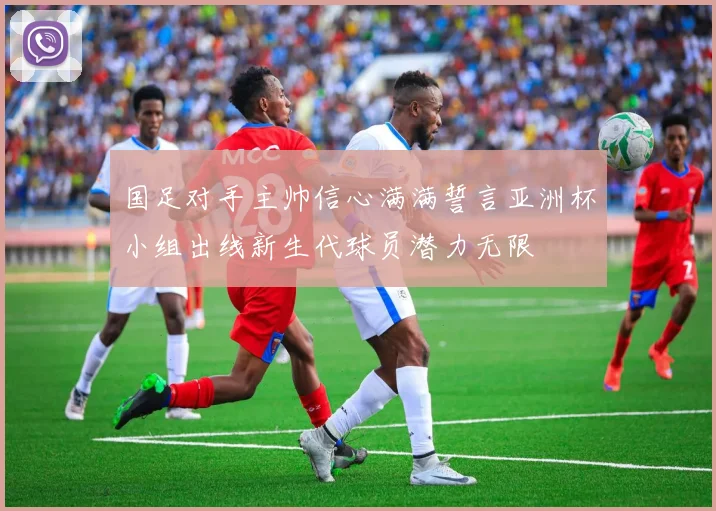 国足对手主帅信心满满誓言亚洲杯小组出线新生代球员潜力无限