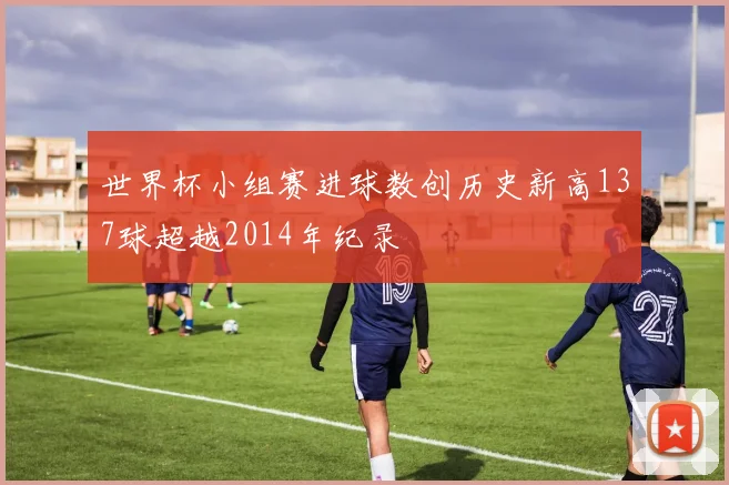 世界杯小组赛进球数创历史新高137球超越2014年纪录