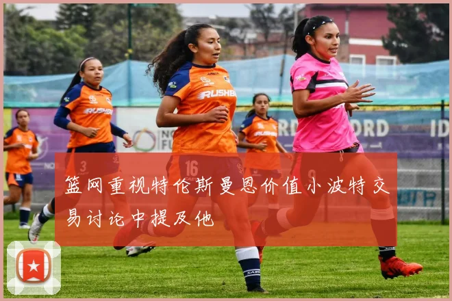 篮网重视特伦斯曼恩价值小波特交易讨论中提及他