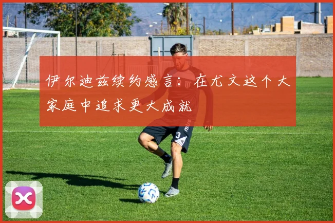 伊尔迪兹续约感言：在尤文这个大家庭中追求更大成就
