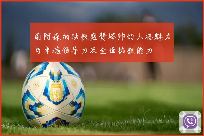 前阿森纳助教盛赞塔帅的人格魅力与卓越领导力及全面执教能力