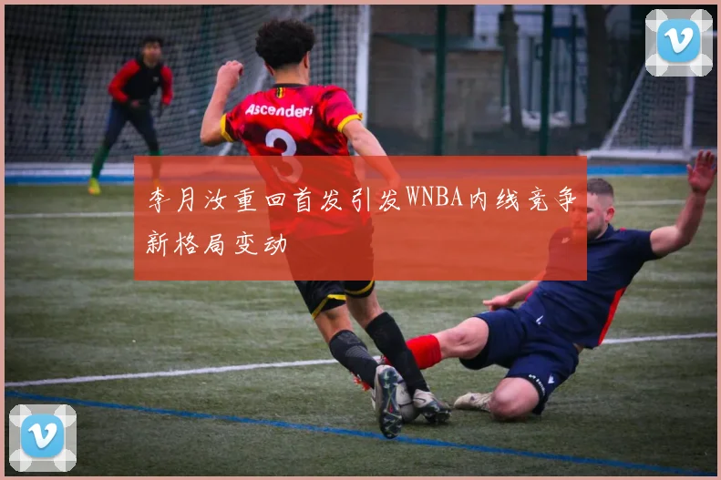 李月汝重回首发引发WNBA内线竞争新格局变动