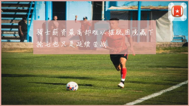 骑士薪资最高却难以摆脱困境赢下抢七也只是延续苦战