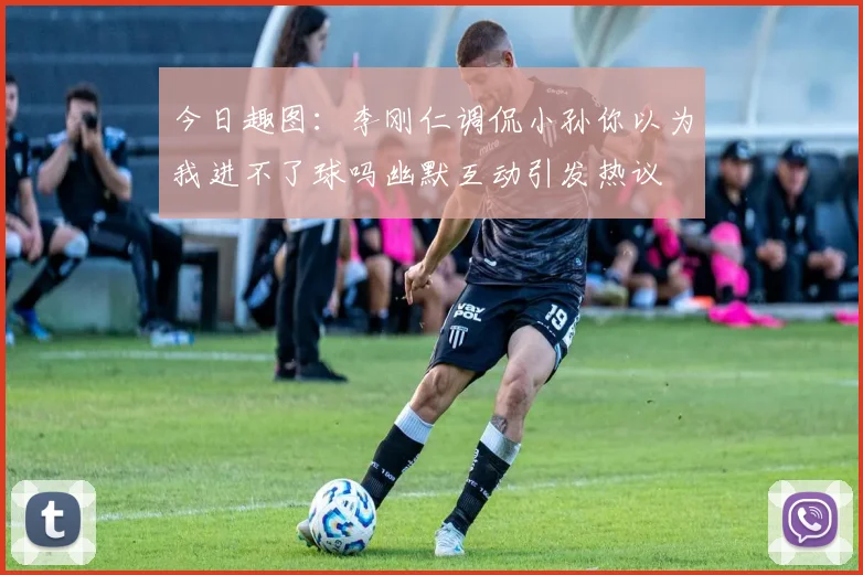 今日趣图：李刚仁调侃小孙你以为我进不了球吗幽默互动引发热议