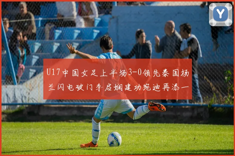 U17中国女足上半场3-0领先泰国杨兰闪电破门李启娴建功宛迪再添一分